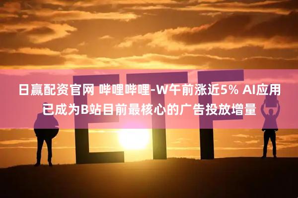 日赢配资官网 哔哩哔哩-W午前涨近5% AI应用已成为B站目前最核心的广告投放增量