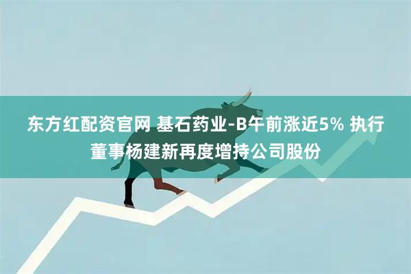 东方红配资官网 基石药业-B午前涨近5% 执行董事杨建新再度增持公司股份