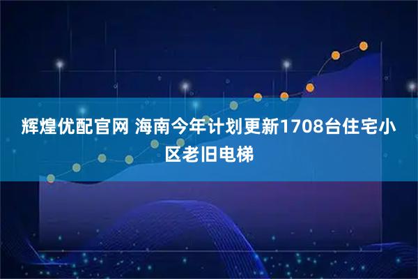 辉煌优配官网 海南今年计划更新1708台住宅小区老旧电梯