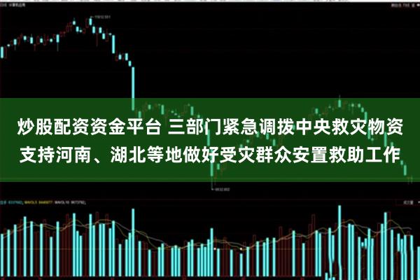 炒股配资资金平台 三部门紧急调拨中央救灾物资支持河南、湖北等地做好受灾群众安置救助工作