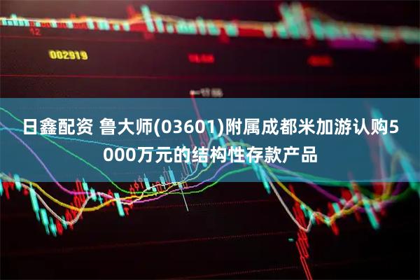 日鑫配资 鲁大师(03601)附属成都米加游认购5000万元的结构性存款产品