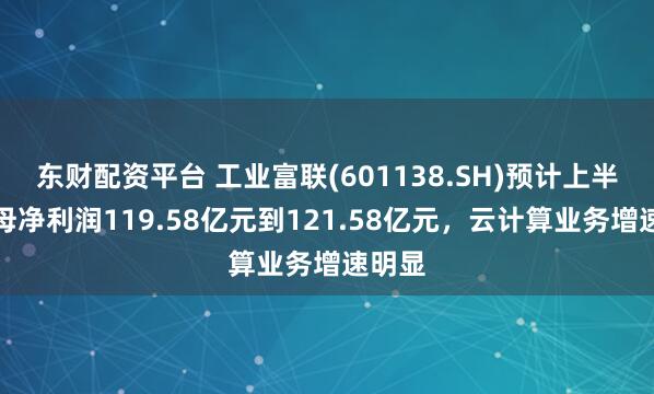 东财配资平台 工业富联(601138.SH)预计上半年归母净利润119.58亿元到121.58亿元，云计算业务增速明显