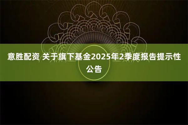 意胜配资 关于旗下基金2025年2季度报告提示性公告