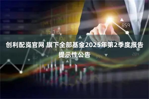 创利配资官网 旗下全部基金2025年第2季度报告提示性公告