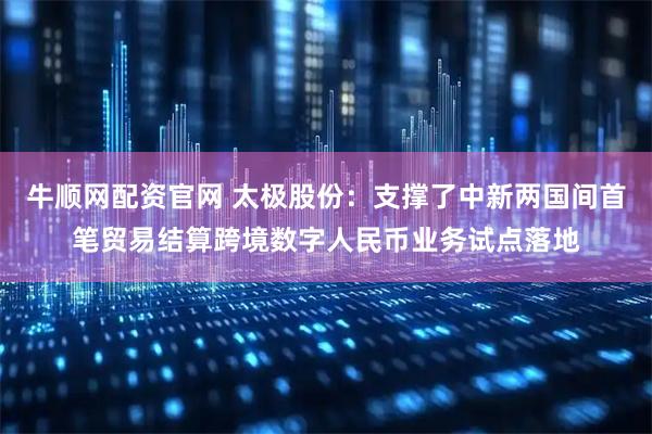 牛顺网配资官网 太极股份：支撑了中新两国间首笔贸易结算跨境数字人民币业务试点落地