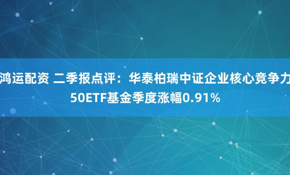 鸿运配资 二季报点评：华泰柏瑞中证企业核心竞争力50ETF基金季度涨幅0.91%
