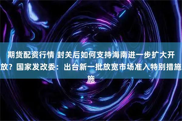 期货配资行情 封关后如何支持海南进一步扩大开放？国家发改委：出台新一批放宽市场准入特别措施