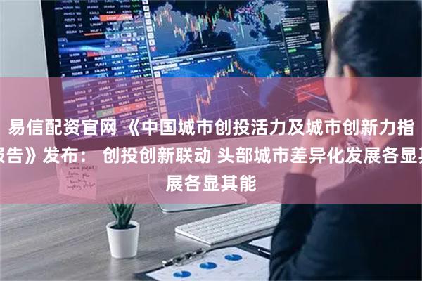易信配资官网 《中国城市创投活力及城市创新力指数报告》发布： 创投创新联动 头部城市差异化发展各显其能