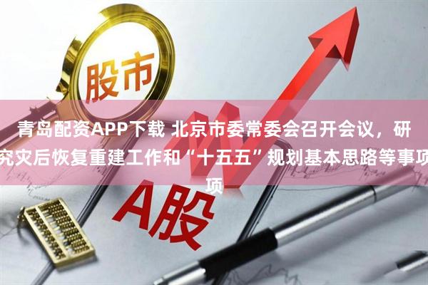 青岛配资APP下载 北京市委常委会召开会议，研究灾后恢复重建工作和“十五五”规划基本思路等事项
