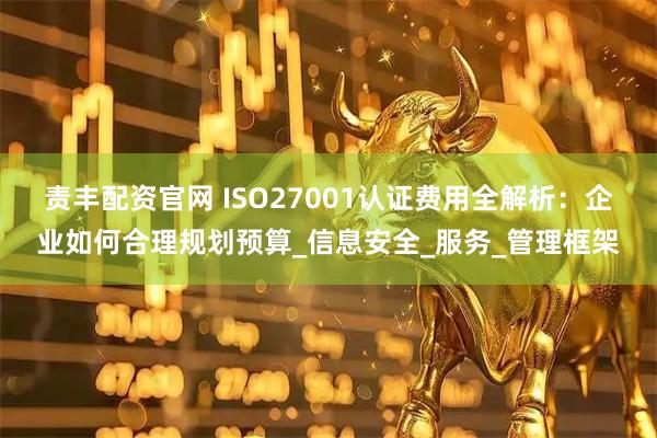 责丰配资官网 ISO27001认证费用全解析:企业如何合理规划预算_信息安全_服务_管理框架