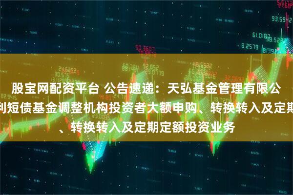股宝网配资平台 公告速递：天弘基金管理有限公司关于天弘安利短债基金调整机构投资者大额申购、转换转入及定期定额投资业务