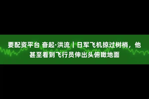 要配资平台 奋起·洪流|日军飞机掠过树梢,他甚至看到飞行员伸出头俯瞰地面