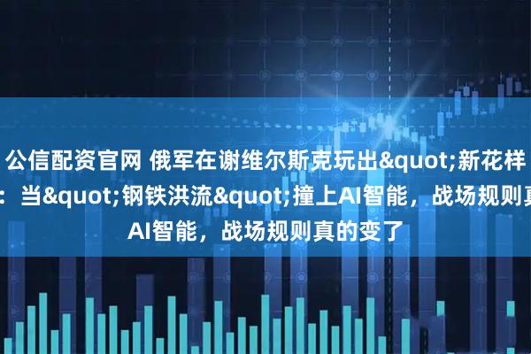 公信配资官网 俄军在谢维尔斯克玩出"新花样"：当"钢铁洪流"撞上AI智能，战场规则真的变了