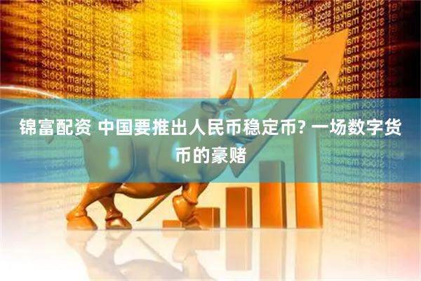 锦富配资 中国要推出人民币稳定币? 一场数字货币的豪赌