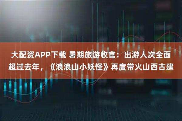 大配资APP下载 暑期旅游收官：出游人次全面超过去年，《浪浪山小妖怪》再度带火山西古建