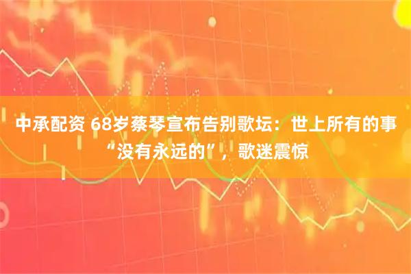中承配资 68岁蔡琴宣布告别歌坛：世上所有的事“没有永远的”，歌迷震惊