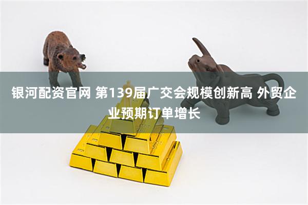 银河配资官网 第139届广交会规模创新高 外贸企业预期订单增长