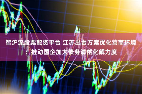智沪深股票配资平台 江苏出台方案优化营商环境：推动国企加大债务清偿化解力度