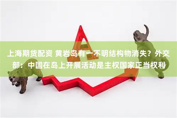 上海期货配资 黄岩岛有一不明结构物消失？外交部：中国在岛上开展活动是主权国家正当权利