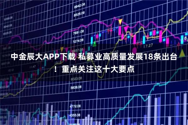 中金辰大APP下载 私募业高质量发展18条出台！重点关注这十大要点
